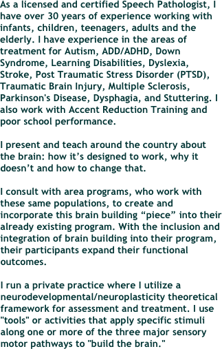 As a licensed and certified Speech Pathologist, I have over 30 years of experience working with infants, children, teenagers, adults and the elderly. I have experience in the areas of treatment for Autism, ADD/ADHD, Down Syndrome, Learning Disabilities, Dyslexia, Stroke, Post Traumatic Stress Disorder (PTSD), Traumatic Brain Injury, Multiple Sclerosis, Parkinson's Disease, Dysphagia, and Stuttering. I also work with Accent Reduction Training and poor school performance.

I present and teach around the country about the brain: how it’s designed to work, why it doesn’t and how to change that. 

I consult with area programs, who work with these same populations, to create and incorporate this brain building “piece” into their already existing program. With the inclusion and integration of brain building into their program, their participants expand their functional outcomes.

I run a private practice where I utilize a neurodevelopmental/neuroplasticity theoretical framework for assessment and treatment. I use "tools" or activities that apply specific stimuli along one or more of the three major sensory motor pathways to "build the brain."








